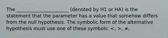 The ______________________ (denoted by H1 or HA) is the statement that the parameter has a value that somehow differs from the null hypothesis. The symbolic form of the alternative hypothesis must use one of these symbols: , ≠.