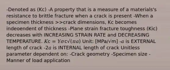 -Denoted as (Kc) -A property that is a measure of a materials's resistance to brittle fracture when a crack is present -When a specimen thickness >>crack dimensions, Kc becomes indeoendent of thickness -Plane strain fracture toughness (Kic) decreases with INCREASING STRAIN RATE and DECREASING TEMPERATURE. 𝐾c = 𝑌𝜎c√(𝜋𝑎) Unit: [MPa/√m] -𝑎 is EXTERNAL length of crack -2𝑎 is INTERNAL length of crack Unitless parameter dependent on: -Crack geometry -Specimen size -Manner of load application