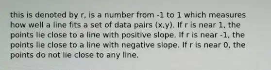 this is denoted by r, is a number from -1 to 1 which measures how well a line fits a set of data pairs (x,y). If r is near 1, the points lie close to a line with positive slope. If r is near -1, the points lie close to a line with <a href='https://www.questionai.com/knowledge/kUdsC1Rkod-negative-slope' class='anchor-knowledge'>negative slope</a>. If r is near 0, the points do not lie close to any line.