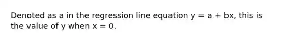 Denoted as a in the regression line equation y = a + bx, this is the value of y when x = 0.