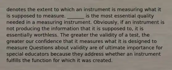 denotes the extent to which an instrument is measuring what it is supposed to measure. _______ is the most essential quality needed in a measuring instrument. Obviously, if an instrument is not producing the information that it is supposed to, it is essentially worthless. The greater the validity of a test, the greater our confidence that it measures what it is designed to measure Questions about validity are of ultimate importance for special educators because they address whether an instrument fulfills the function for which it was created.