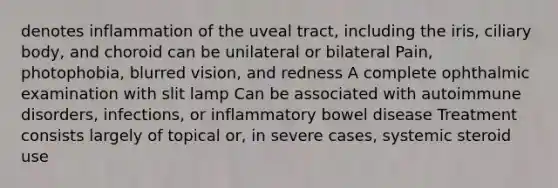 denotes inflammation of the uveal tract, including the iris, ciliary body, and choroid can be unilateral or bilateral Pain, photophobia, blurred vision, and redness A complete ophthalmic examination with slit lamp Can be associated with autoimmune disorders, infections, or inflammatory bowel disease Treatment consists largely of topical or, in severe cases, systemic steroid use