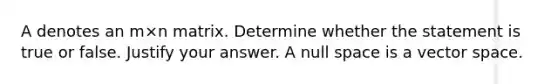 A denotes an m×n matrix. Determine whether the statement is true or false. Justify your answer. A null space is a vector space.