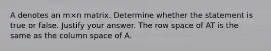 A denotes an m×n matrix. Determine whether the statement is true or false. Justify your answer. The row space of AT is the same as the column space of A.