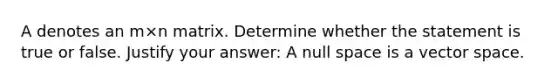 A denotes an m×n matrix. Determine whether the statement is true or false. Justify your answer: A null space is a vector space.