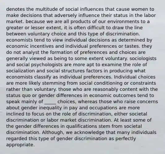 denotes the multitude of <a href='https://www.questionai.com/knowledge/kO4dMbNCii-social-influence' class='anchor-knowledge'>social influence</a>s that cause women to make decisions that adversely influence their status in the labor market. because we are all products of our environments to a greater or lesser extent, it is often difficult to draw the line between voluntary choice and this type of discrimination. economists tend to view individual decisions as determined by economic incentives and individual preferences or tastes. they do not analyst the formation of preferences and choices are generally viewed as being to some extent voluntary. sociologists and social psychologists are more apt to examine the role of socialization and social structures factors in producing what economists classify as individual preferences. Individual choices are more likely stemming from social conditioning or constraints rather than voluntary. those who are reasonably content with the status quo or gender differences in economic outcomes tend to speak mainly of _____ choices, whereas those who raise concerns about gender inequality in pay and occupations are more inclined to focus on the role of discrimination, either societal discrimination or labor market discrimination. At least some of the gender differences in qualifications stem from societal discrimination. Although, we acknowledge that many individuals regarded this type of gender discrimination as perfectly appropriate.