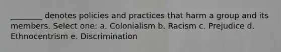 ________ denotes policies and practices that harm a group and its members. Select one: a. Colonialism b. Racism c. Prejudice d. Ethnocentrism e. Discrimination