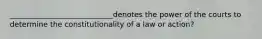 ____________________________denotes the power of the courts to determine the constitutionality of a law or action?