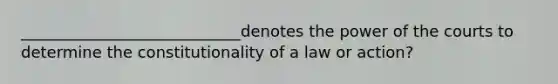 ____________________________denotes the power of the courts to determine the constitutionality of a law or action?