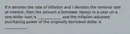 If π denotes the rate of inflation and i denotes the nominal rate of​ interest, then the amount a borrower repays in a year on a​ one-dollar loan is _____________ and the​ inflation-adjusted purchasing power of the originally borrowed dollar is ____________.