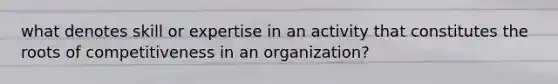 what denotes skill or expertise in an activity that constitutes the roots of competitiveness in an organization?