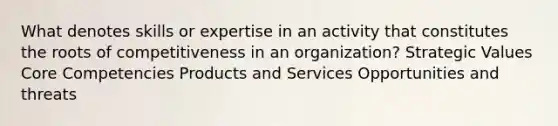 What denotes skills or expertise in an activity that constitutes the roots of competitiveness in an organization? Strategic Values Core Competencies Products and Services Opportunities and threats