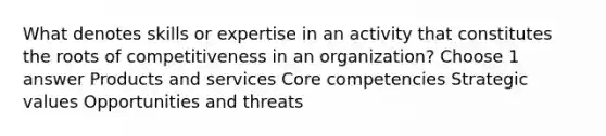 What denotes skills or expertise in an activity that constitutes the roots of competitiveness in an organization? Choose 1 answer Products and services Core competencies Strategic values Opportunities and threats