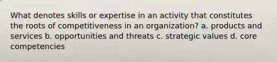 What denotes skills or expertise in an activity that constitutes the roots of competitiveness in an organization? a. products and services b. opportunities and threats c. strategic values d. core competencies