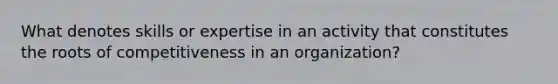 What denotes skills or expertise in an activity that constitutes the roots of competitiveness in an organization?