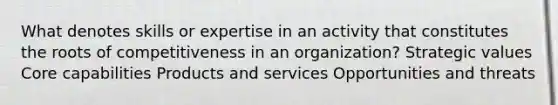 What denotes skills or expertise in an activity that constitutes the roots of competitiveness in an organization? Strategic values Core capabilities Products and services Opportunities and threats