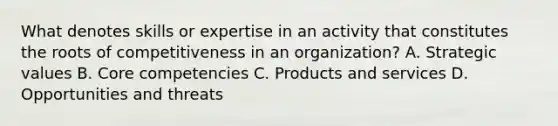 What denotes skills or expertise in an activity that constitutes the roots of competitiveness in an organization? A. Strategic values B. Core competencies C. Products and services D. Opportunities and threats