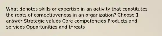 What denotes skills or expertise in an activity that constitutes the roots of competitiveness in an organization? Choose 1 answer Strategic values Core competencies Products and services Opportunities and threats