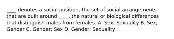 ____ denotes a social position, the set of social arrangements that are built around ____, the natural or biological differences that distinguish males from females. A. Sex; Sexuality B. Sex; Gender C. Gender; Sex D. Gender; Sexuality