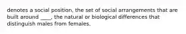 denotes a social position, the set of social arrangements that are built around ____, the natural or biological differences that distinguish males from females.