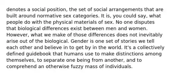 denotes a social position, the set of social arrangements that are built around normative sex categories. It is, you could say, what people do with the physical materials of sex. No one disputes that biological differences exist between men and women. However, what we make of those differences does not inevitably arise out of the biological. Gender is one set of stories we tell each other and believe in to get by in the world. It's a collectively defined guidebook that humans use to make distinctions among themselves, to separate one being from another, and to comprehend an otherwise fuzzy mass of individuals.