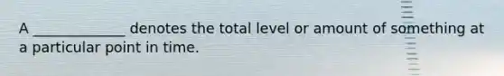 A _____________ denotes the total level or amount of something at a particular point in time.