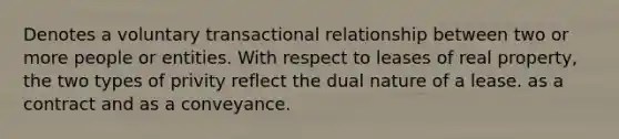 Denotes a voluntary transactional relationship between two or more people or entities. With respect to leases of real property, the two types of privity reflect the dual nature of a lease. as a contract and as a conveyance.