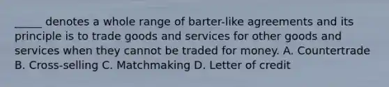 _____ denotes a whole range of barter-like agreements and its principle is to trade goods and services for other goods and services when they cannot be traded for money. A. Countertrade B. Cross-selling C. Matchmaking D. Letter of credit