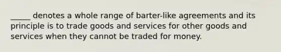 _____ denotes a whole range of barter-like agreements and its principle is to trade goods and services for other goods and services when they cannot be traded for money.