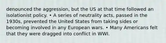 denounced the aggression, but the US at that time followed an isolationist policy. • A series of neutrality acts, passed in the 1930s, prevented the United States from taking sides or becoming involved in any European wars. • Many Americans felt that they were dragged into conflict in WWI.