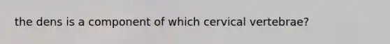 the dens is a component of which cervical vertebrae?