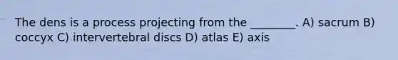 The dens is a process projecting from the ________. A) sacrum B) coccyx C) intervertebral discs D) atlas E) axis