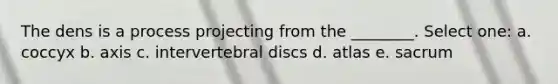 The dens is a process projecting from the ________. Select one: a. coccyx b. axis c. intervertebral discs d. atlas e. sacrum