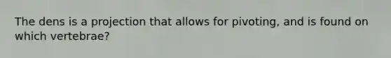 The dens is a projection that allows for pivoting, and is found on which vertebrae?