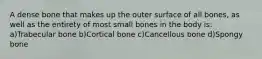 A dense bone that makes up the outer surface of all bones, as well as the entirety of most small bones in the body is: a)Trabecular bone b)Cortical bone c)Cancellous bone d)Spongy bone