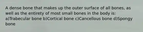 A dense bone that makes up the outer surface of all bones, as well as the entirety of most small bones in the body is: a)Trabecular bone b)Cortical bone c)Cancellous bone d)Spongy bone