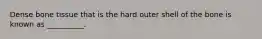 Dense bone tissue that is the hard outer shell of the bone is known as __________.