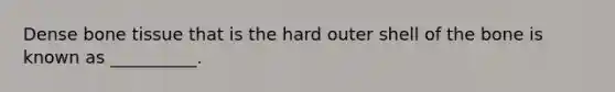 Dense bone tissue that is the hard outer shell of the bone is known as __________.