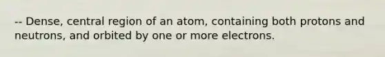 -- Dense, central region of an atom, containing both protons and neutrons, and orbited by one or more electrons.