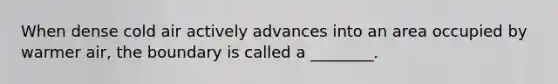When dense cold air actively advances into an area occupied by warmer air, the boundary is called a ________.