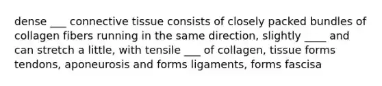 dense ___ connective tissue consists of closely packed bundles of collagen fibers running in the same direction, slightly ____ and can stretch a little, with tensile ___ of collagen, tissue forms tendons, aponeurosis and forms ligaments, forms fascisa