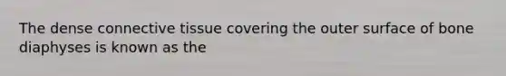 The dense connective tissue covering the outer surface of bone diaphyses is known as the