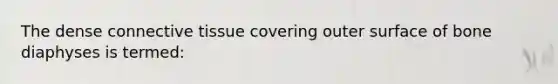The dense connective tissue covering outer surface of bone diaphyses is termed: