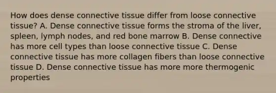 How does dense connective tissue differ from loose connective tissue? A. Dense connective tissue forms the stroma of the liver, spleen, lymph nodes, and red bone marrow B. Dense connective has more cell types than loose connective tissue C. Dense connective tissue has more collagen fibers than loose connective tissue D. Dense connective tissue has more more thermogenic properties