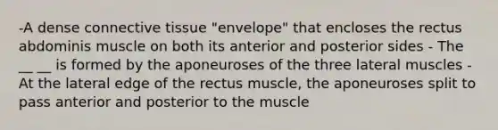 -A dense connective tissue "envelope" that encloses the rectus abdominis muscle on both its anterior and posterior sides - The __ __ is formed by the aponeuroses of the three lateral muscles - At the lateral edge of the rectus muscle, the aponeuroses split to pass anterior and posterior to the muscle