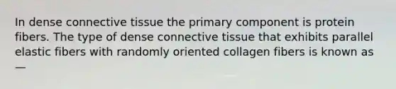 In dense connective tissue the primary component is protein fibers. The type of dense connective tissue that exhibits parallel elastic fibers with randomly oriented collagen fibers is known as —