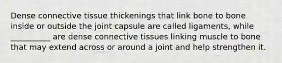 Dense <a href='https://www.questionai.com/knowledge/kYDr0DHyc8-connective-tissue' class='anchor-knowledge'>connective tissue</a> thickenings that link bone to bone inside or outside the joint capsule are called ligaments, while __________ are dense connective tissues linking muscle to bone that may extend across or around a joint and help strengthen it.