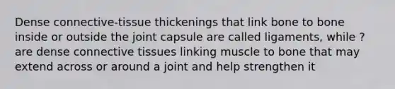 Dense connective-tissue thickenings that link bone to bone inside or outside the joint capsule are called ligaments, while ? are dense connective tissues linking muscle to bone that may extend across or around a joint and help strengthen it