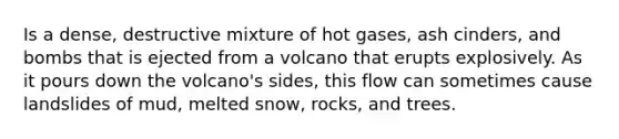 Is a dense, destructive mixture of hot gases, ash cinders, and bombs that is ejected from a volcano that erupts explosively. As it pours down the volcano's sides, this flow can sometimes cause landslides of mud, melted snow, rocks, and trees.