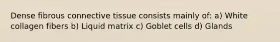 Dense fibrous connective tissue consists mainly of: a) White collagen fibers b) Liquid matrix c) Goblet cells d) Glands